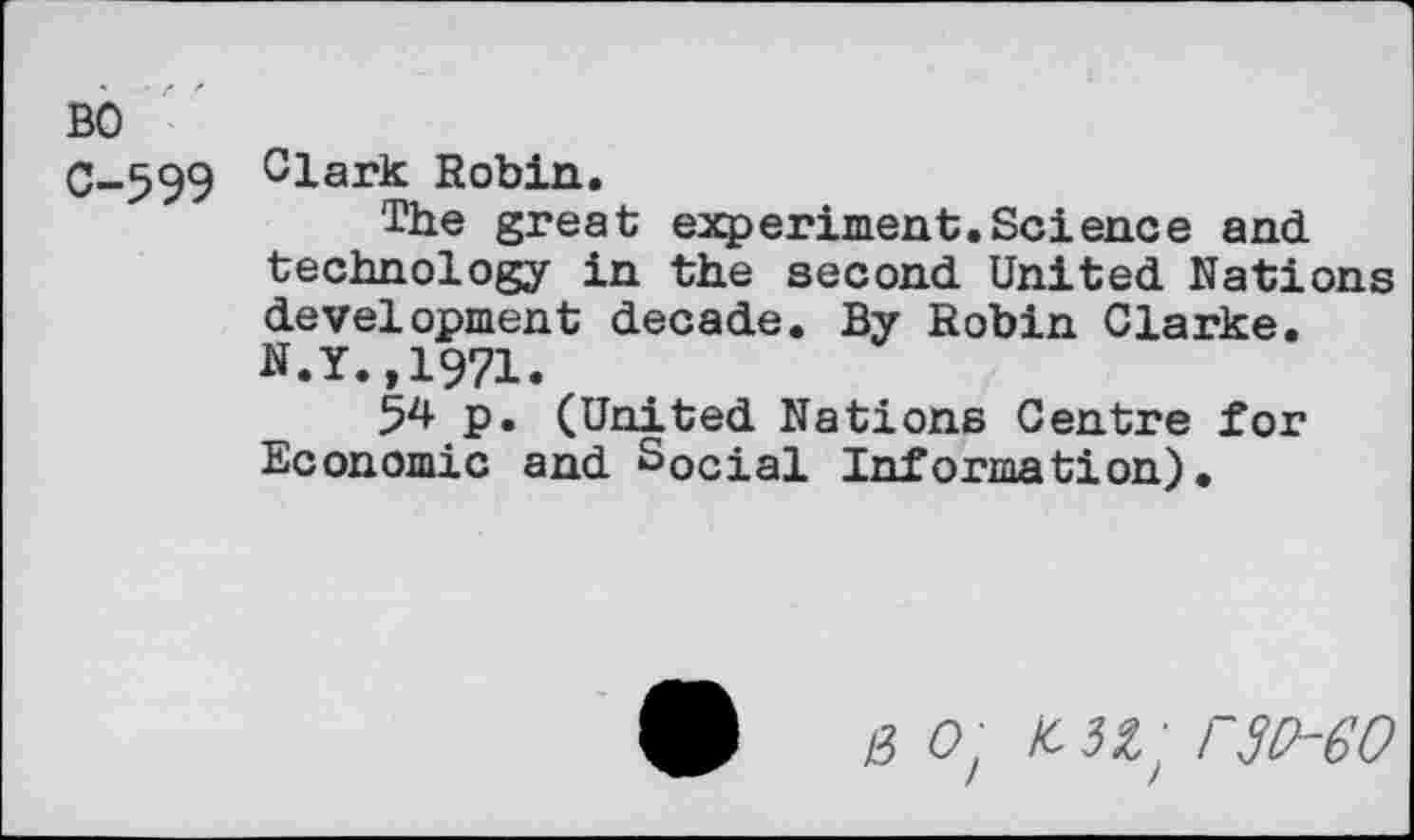 ﻿• Z '
BO
C-599
Clark Robin.
The great experiment.Science and technology in the second United Nations development decade. By Robin Clarke. N.Y.,1971.
54 p. (United Nations Centre for Economic and Social Information).
n o't icn't rsv-eo